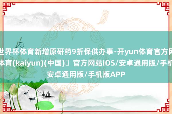 世界杯体育新增原研药9折保供办事-开yun体育官方网站登陆体育(kaiyun)(中国)❥官方网站IOS/安卓通用版/手机版APP