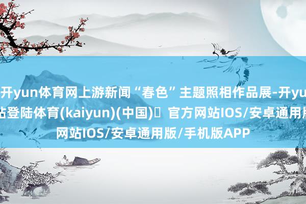 开yun体育网上游新闻“春色”主题照相作品展-开yun体育官方网站登陆体育(kaiyun)(中国)❥官方网站IOS/安卓通用版/手机版APP