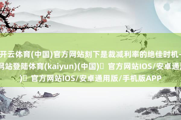 开云体育(中国)官方网站刻下是裁减利率的绝佳时机-开yun体育官方网站登陆体育(kaiyun)(中国)❥官方网站IOS/安卓通用版/手机版APP