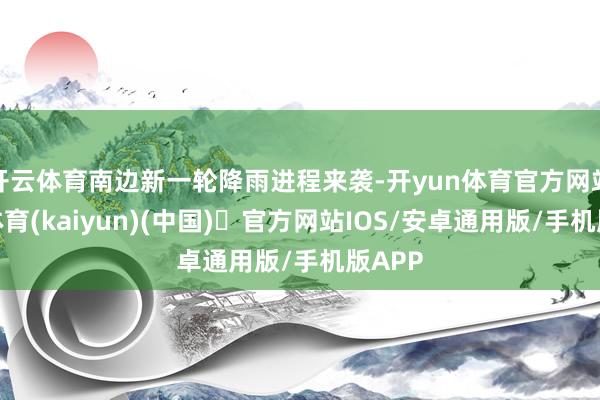 开云体育南边新一轮降雨进程来袭-开yun体育官方网站登陆体育(kaiyun)(中国)❥官方网站IOS/安卓通用版/手机版APP