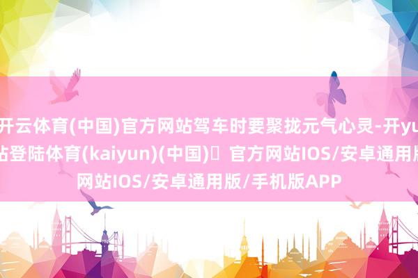 开云体育(中国)官方网站驾车时要聚拢元气心灵-开yun体育官方网站登陆体育(kaiyun)(中国)❥官方网站IOS/安卓通用版/手机版APP