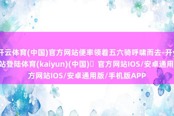 开云体育(中国)官方网站便率领着五六骑呼啸而去-开yun体育官方网站登陆体育(kaiyun)(中国)❥官方网站IOS/安卓通用版/手机版APP