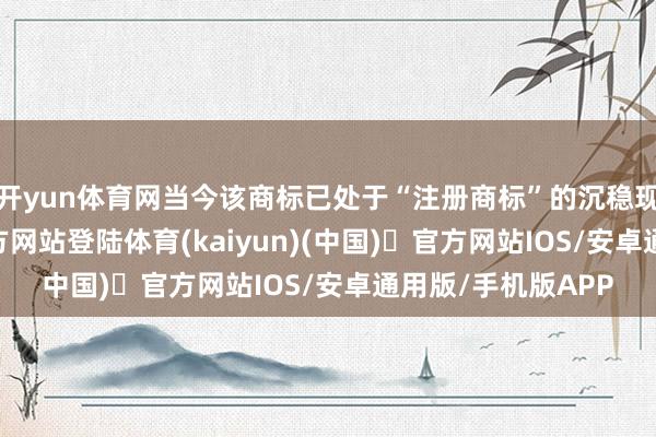 开yun体育网当今该商标已处于“注册商标”的沉稳现象-开yun体育官方网站登陆体育(kaiyun)(中国)❥官方网站IOS/安卓通用版/手机版APP