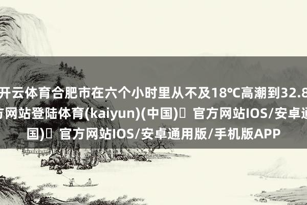 开云体育合肥市在六个小时里从不及18℃高潮到32.8℃-开yun体育官方网站登陆体育(kaiyun)(中国)❥官方网站IOS/安卓通用版/手机版APP