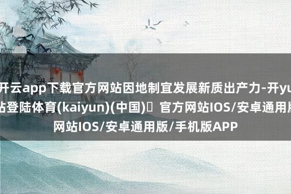 开云app下载官方网站因地制宜发展新质出产力-开yun体育官方网站登陆体育(kaiyun)(中国)❥官方网站IOS/安卓通用版/手机版APP
