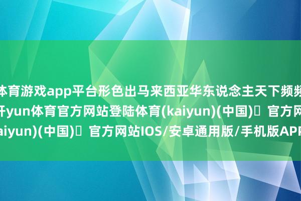 体育游戏app平台形色出马来西亚华东说念主天下频频全球的流俗众生相-开yun体育官方网站登陆体育(kaiyun)(中国)❥官方网站IOS/安卓通用版/手机版APP