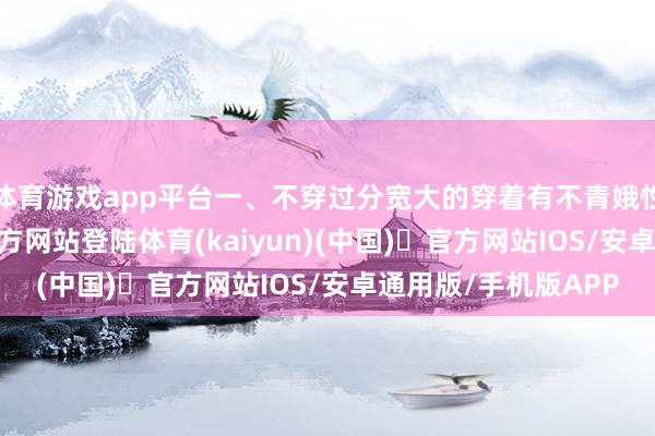 体育游戏app平台一、不穿过分宽大的穿着有不青娥性以为-开yun体育官方网站登陆体育(kaiyun)(中国)❥官方网站IOS/安卓通用版/手机版APP