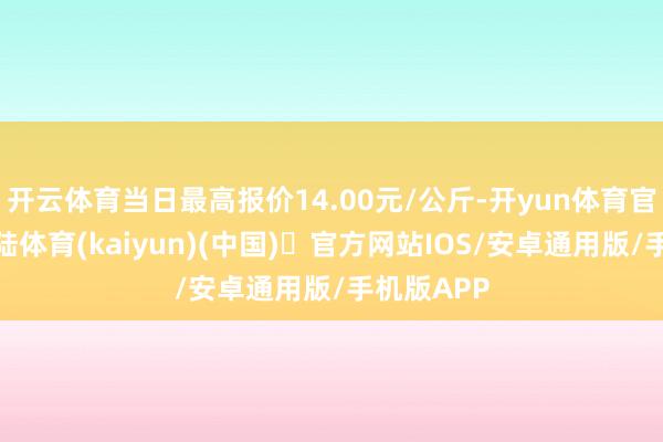 开云体育当日最高报价14.00元/公斤-开yun体育官方网站登陆体育(kaiyun)(中国)❥官方网站IOS/安卓通用版/手机版APP