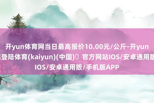 开yun体育网当日最高报价10.00元/公斤-开yun体育官方网站登陆体育(kaiyun)(中国)❥官方网站IOS/安卓通用版/手机版APP