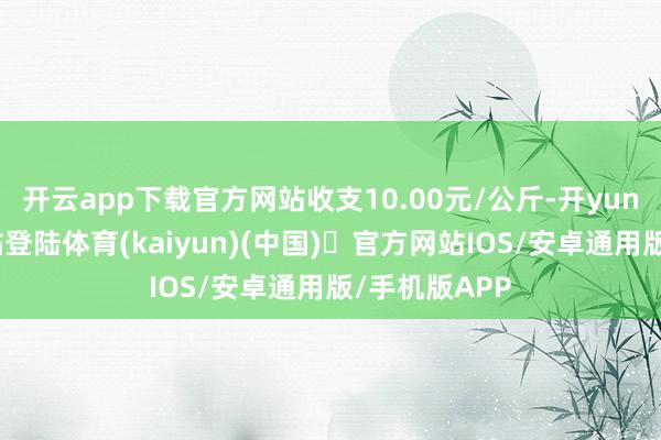 开云app下载官方网站收支10.00元/公斤-开yun体育官方网站登陆体育(kaiyun)(中国)❥官方网站IOS/安卓通用版/手机版APP