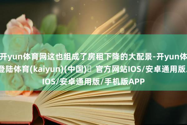 开yun体育网这也组成了房租下降的大配景-开yun体育官方网站登陆体育(kaiyun)(中国)❥官方网站IOS/安卓通用版/手机版APP