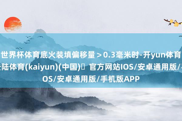 世界杯体育底火装填偏移量＞0.3毫米时-开yun体育官方网站登陆体育(kaiyun)(中国)❥官方网站IOS/安卓通用版/手机版APP