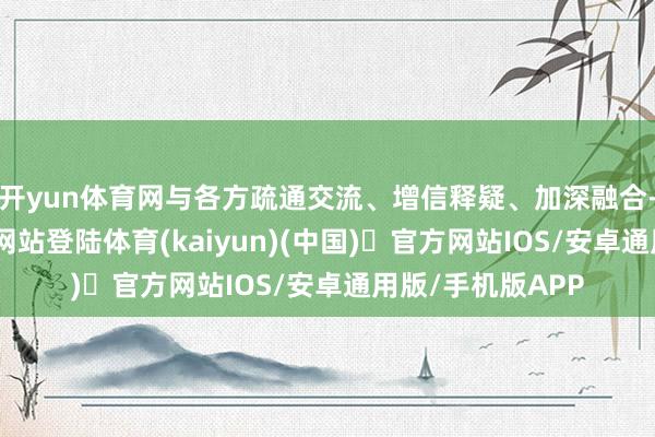 开yun体育网与各方疏通交流、增信释疑、加深融合-开yun体育官方网站登陆体育(kaiyun)(中国)❥官方网站IOS/安卓通用版/手机版APP