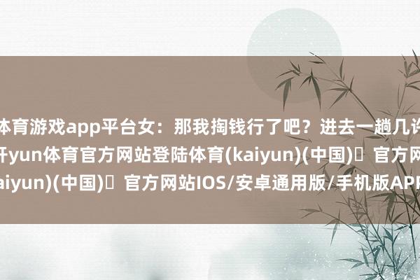 体育游戏app平台女：那我掏钱行了吧？进去一趟几许钱？男：大号一块-开yun体育官方网站登陆体育(kaiyun)(中国)❥官方网站IOS/安卓通用版/手机版APP