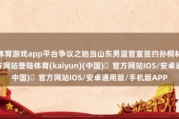 体育游戏app平台争议之始当山东男篮官宣签约孙桐林时-开yun体育官方网站登陆体育(kaiyun)(中国)❥官方网站IOS/安卓通用版/手机版APP