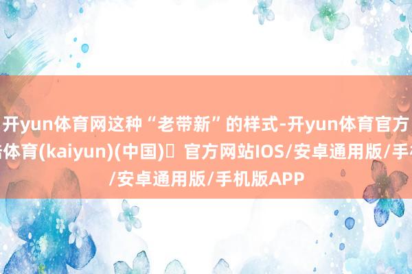 开yun体育网这种“老带新”的样式-开yun体育官方网站登陆体育(kaiyun)(中国)❥官方网站IOS/安卓通用版/手机版APP