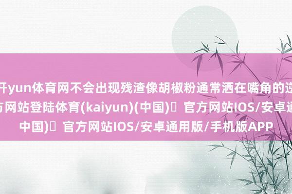 开yun体育网不会出现残渣像胡椒粉通常洒在嘴角的逆境-开yun体育官方网站登陆体育(kaiyun)(中国)❥官方网站IOS/安卓通用版/手机版APP