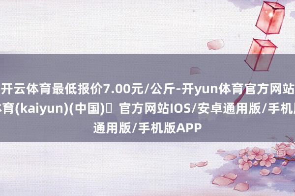 开云体育最低报价7.00元/公斤-开yun体育官方网站登陆体育(kaiyun)(中国)❥官方网站IOS/安卓通用版/手机版APP