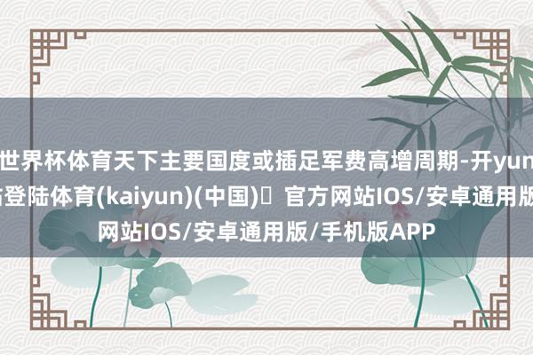 世界杯体育天下主要国度或插足军费高增周期-开yun体育官方网站登陆体育(kaiyun)(中国)❥官方网站IOS/安卓通用版/手机版APP
