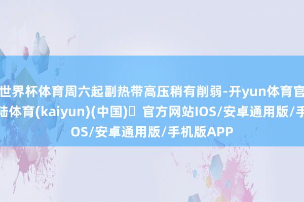 世界杯体育周六起副热带高压稍有削弱-开yun体育官方网站登陆体育(kaiyun)(中国)❥官方网站IOS/安卓通用版/手机版APP