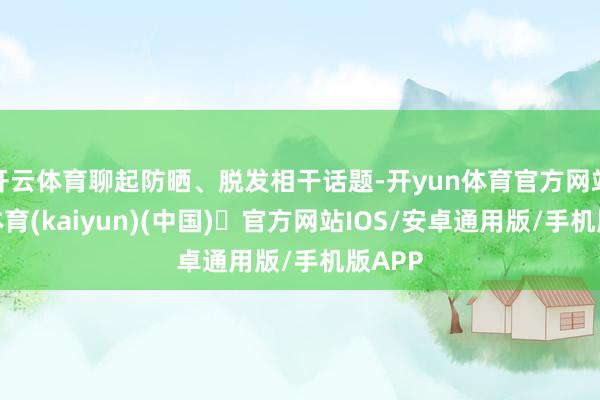 开云体育聊起防晒、脱发相干话题-开yun体育官方网站登陆体育(kaiyun)(中国)❥官方网站IOS/安卓通用版/手机版APP
