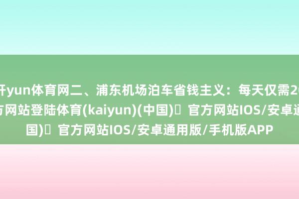 开yun体育网二、浦东机场泊车省钱主义：每天仅需20元-开yun体育官方网站登陆体育(kaiyun)(中国)❥官方网站IOS/安卓通用版/手机版APP