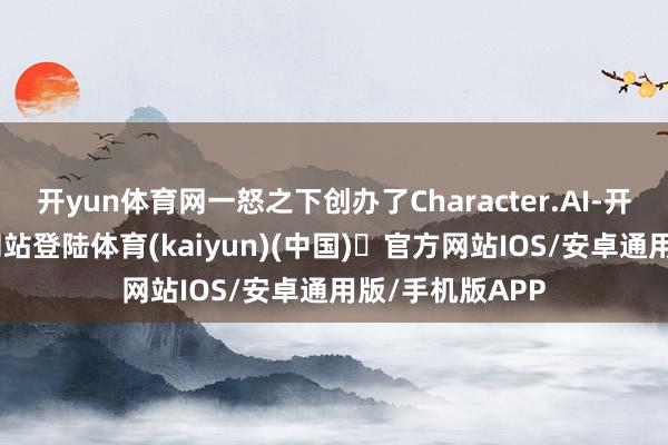 开yun体育网一怒之下创办了Character.AI-开yun体育官方网站登陆体育(kaiyun)(中国)❥官方网站IOS/安卓通用版/手机版APP