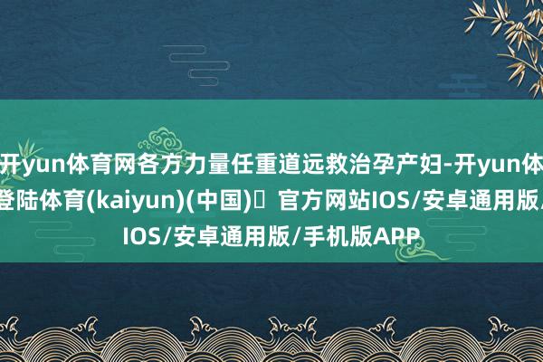 开yun体育网各方力量任重道远救治孕产妇-开yun体育官方网站登陆体育(kaiyun)(中国)❥官方网站IOS/安卓通用版/手机版APP