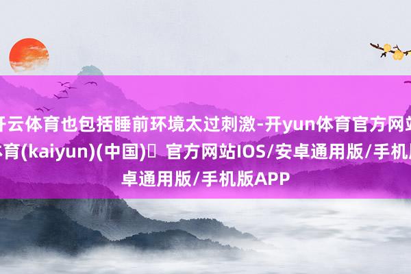 开云体育也包括睡前环境太过刺激-开yun体育官方网站登陆体育(kaiyun)(中国)❥官方网站IOS/安卓通用版/手机版APP