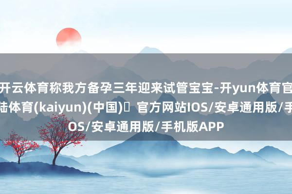 开云体育称我方备孕三年迎来试管宝宝-开yun体育官方网站登陆体育(kaiyun)(中国)❥官方网站IOS/安卓通用版/手机版APP