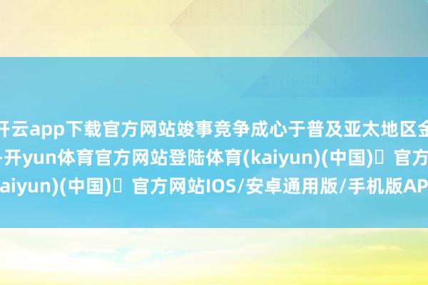开云app下载官方网站竣事竞争成心于普及亚太地区金融活跃度与全体实力-开yun体育官方网站登陆体育(kaiyun)(中国)❥官方网站IOS/安卓通用版/手机版APP