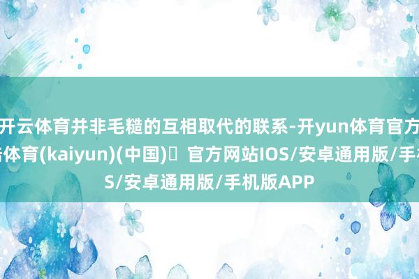 开云体育并非毛糙的互相取代的联系-开yun体育官方网站登陆体育(kaiyun)(中国)❥官方网站IOS/安卓通用版/手机版APP