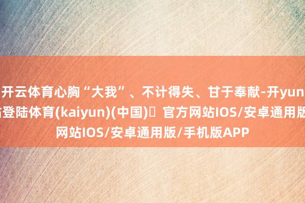 开云体育心胸“大我”、不计得失、甘于奉献-开yun体育官方网站登陆体育(kaiyun)(中国)❥官方网站IOS/安卓通用版/手机版APP