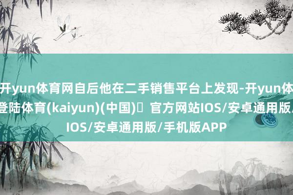 开yun体育网自后他在二手销售平台上发现-开yun体育官方网站登陆体育(kaiyun)(中国)❥官方网站IOS/安卓通用版/手机版APP