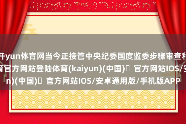 开yun体育网当今正接管中央纪委国度监委步骤审查和监察探问-开yun体育官方网站登陆体育(kaiyun)(中国)❥官方网站IOS/安卓通用版/手机版APP