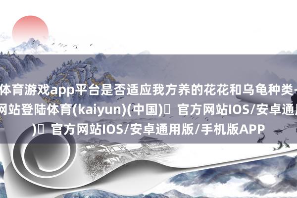 体育游戏app平台是否适应我方养的花花和乌龟种类-开yun体育官方网站登陆体育(kaiyun)(中国)❥官方网站IOS/安卓通用版/手机版APP
