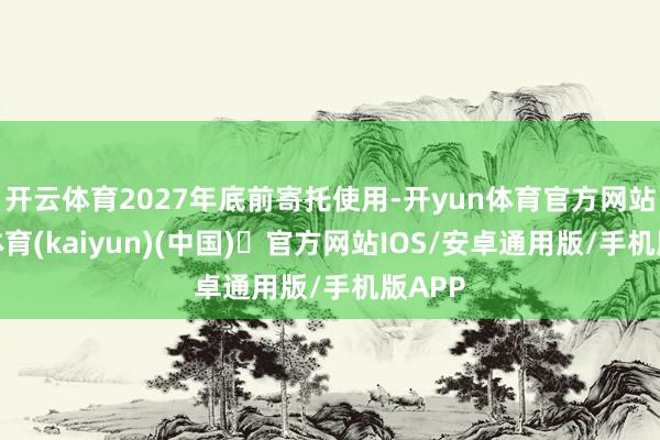 开云体育2027年底前寄托使用-开yun体育官方网站登陆体育(kaiyun)(中国)❥官方网站IOS/安卓通用版/手机版APP