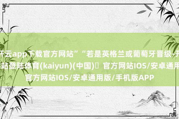 开云app下载官方网站”“若是英格兰或葡萄牙晋级-开yun体育官方网站登陆体育(kaiyun)(中国)❥官方网站IOS/安卓通用版/手机版APP