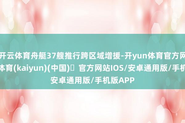 开云体育舟艇37艘推行跨区域增援-开yun体育官方网站登陆体育(kaiyun)(中国)❥官方网站IOS/安卓通用版/手机版APP