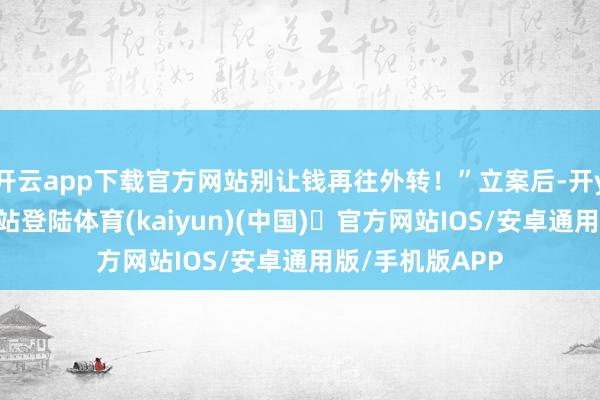 开云app下载官方网站别让钱再往外转！”立案后-开yun体育官方网站登陆体育(kaiyun)(中国)❥官方网站IOS/安卓通用版/手机版APP