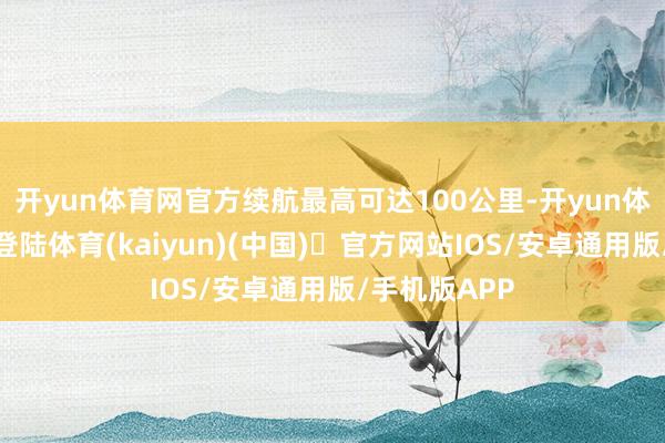 开yun体育网官方续航最高可达100公里-开yun体育官方网站登陆体育(kaiyun)(中国)❥官方网站IOS/安卓通用版/手机版APP