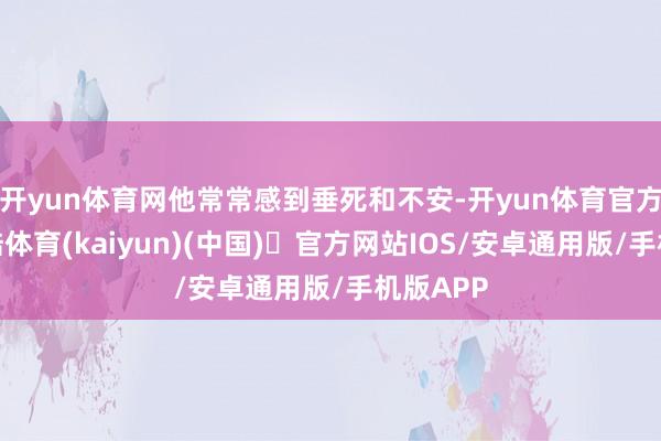开yun体育网他常常感到垂死和不安-开yun体育官方网站登陆体育(kaiyun)(中国)❥官方网站IOS/安卓通用版/手机版APP