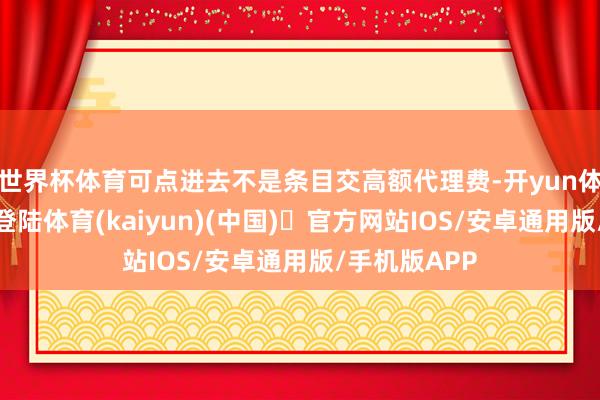 世界杯体育可点进去不是条目交高额代理费-开yun体育官方网站登陆体育(kaiyun)(中国)❥官方网站IOS/安卓通用版/手机版APP