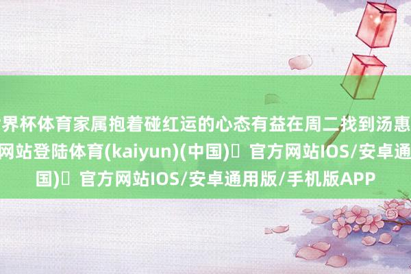世界杯体育家属抱着碰红运的心态有益在周二找到汤惠高-开yun体育官方网站登陆体育(kaiyun)(中国)❥官方网站IOS/安卓通用版/手机版APP