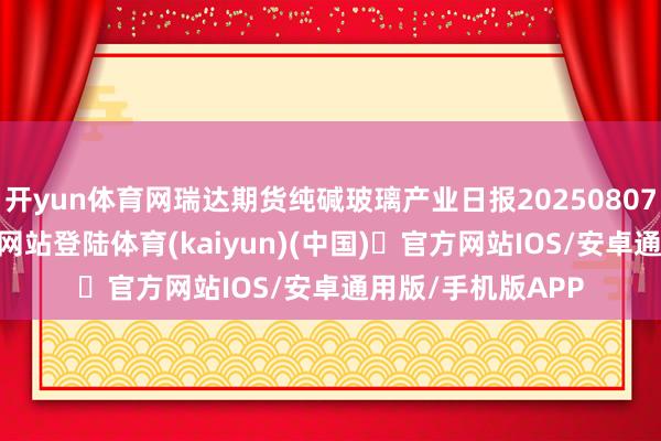 开yun体育网瑞达期货纯碱玻璃产业日报20250807-开yun体育官方网站登陆体育(kaiyun)(中国)❥官方网站IOS/安卓通用版/手机版APP