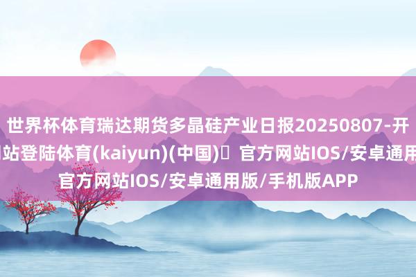 世界杯体育瑞达期货多晶硅产业日报20250807-开yun体育官方网站登陆体育(kaiyun)(中国)❥官方网站IOS/安卓通用版/手机版APP