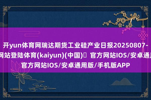 开yun体育网瑞达期货工业硅产业日报20250807-开yun体育官方网站登陆体育(kaiyun)(中国)❥官方网站IOS/安卓通用版/手机版APP