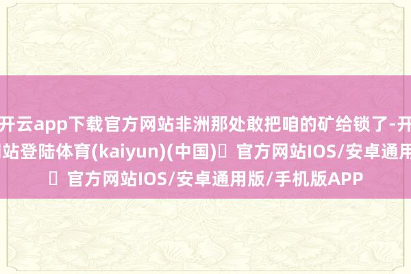 开云app下载官方网站非洲那处敢把咱的矿给锁了-开yun体育官方网站登陆体育(kaiyun)(中国)❥官方网站IOS/安卓通用版/手机版APP