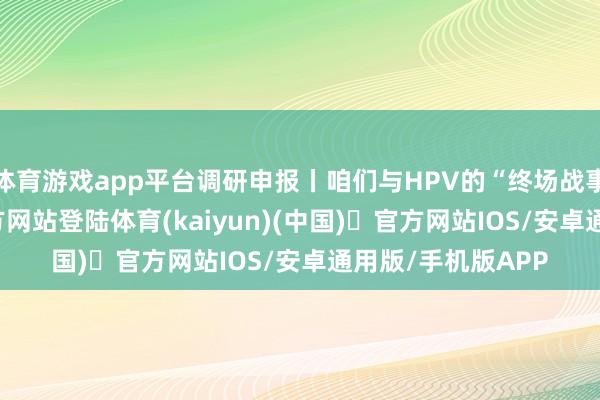 体育游戏app平台调研申报丨咱们与HPV的“终场战事”-开yun体育官方网站登陆体育(kaiyun)(中国)❥官方网站IOS/安卓通用版/手机版APP