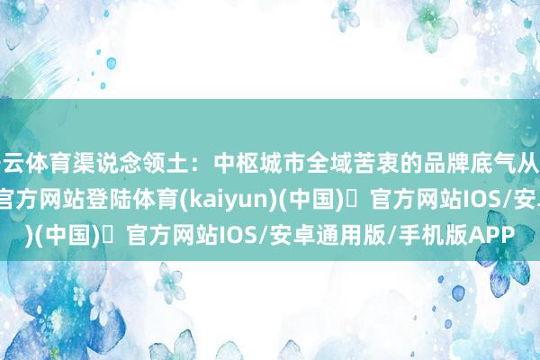 开云体育渠说念领土：中枢城市全域苦衷的品牌底气从创立之初-开yun体育官方网站登陆体育(kaiyun)(中国)❥官方网站IOS/安卓通用版/手机版APP